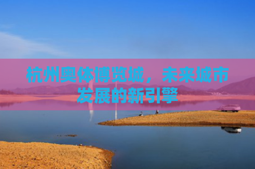 杭州奥体博览城，未来城市发展的新引擎