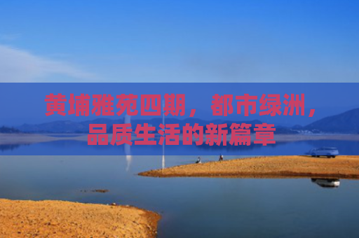 黄埔雅苑四期，都市绿洲，品质生活的新篇章