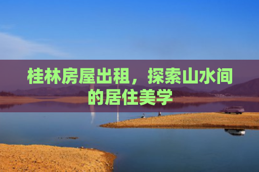 桂林房屋出租，探索山水间的居住美学