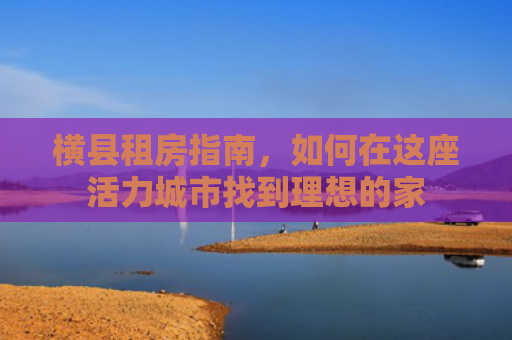 横县租房指南，如何在这座活力城市找到理想的家