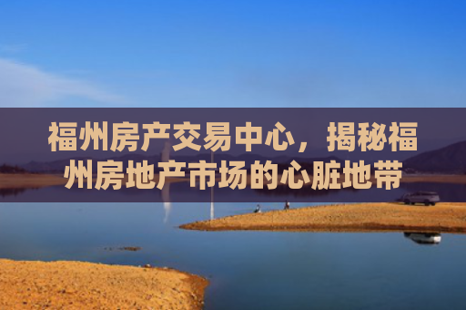 福州房产交易中心，揭秘福州房地产市场的心脏地带