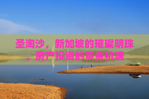 圣淘沙，新加坡的璀璨明珠，房产投资的黄金机遇