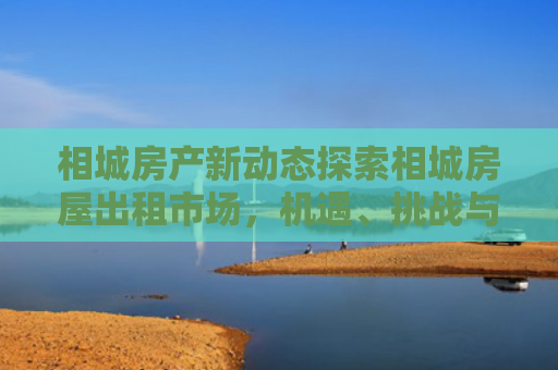 相城房产新动态探索相城房屋出租市场，机遇、挑战与未来趋势
