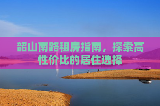 韶山南路租房指南，探索高性价比的居住选择