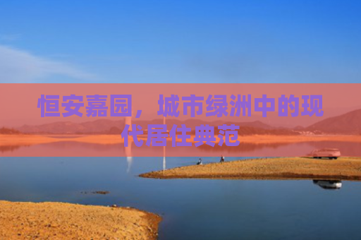 恒安嘉园，城市绿洲中的现代居住典范