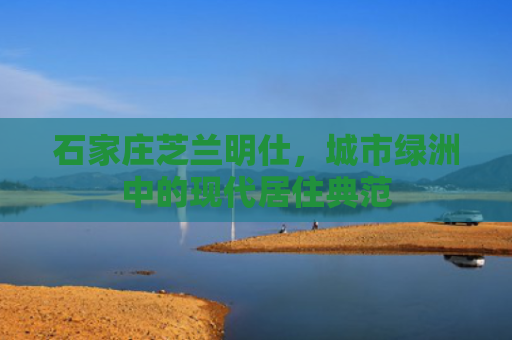 石家庄芝兰明仕，城市绿洲中的现代居住典范