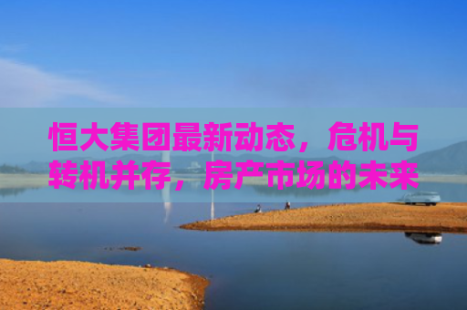 恒大集团最新动态，危机与转机并存，房产市场的未来展望