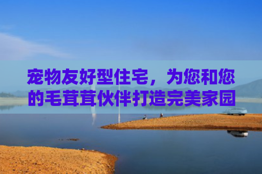宠物友好型住宅，为您和您的毛茸茸伙伴打造完美家园