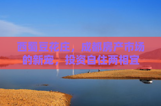 西蜀豆花庄，成都房产市场的新宠，投资自住两相宜