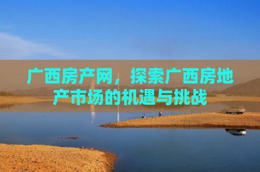 广西房产网，探索广西房地产市场的机遇与挑战