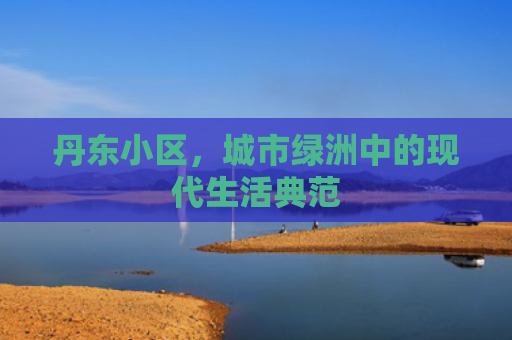 丹东小区，城市绿洲中的现代生活典范