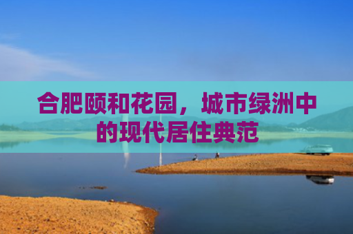 合肥颐和花园，城市绿洲中的现代居住典范