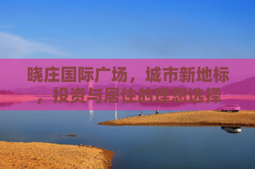 晓庄国际广场，城市新地标，投资与居住的理想选择