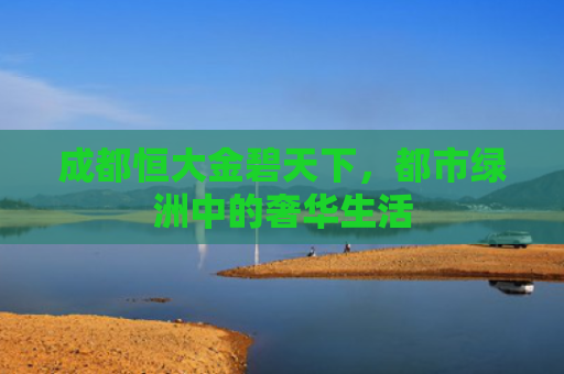 成都恒大金碧天下，都市绿洲中的奢华生活