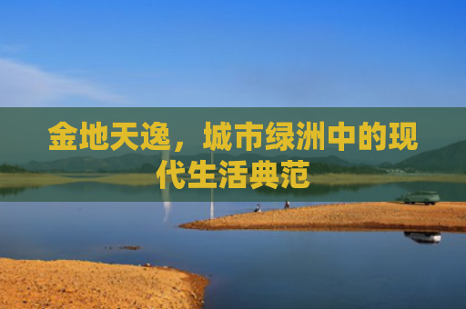 金地天逸，城市绿洲中的现代生活典范
