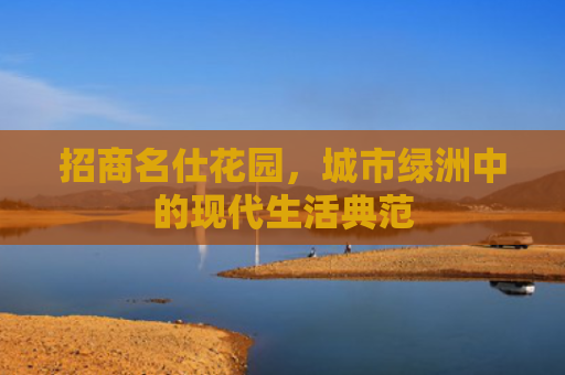 招商名仕花园，城市绿洲中的现代生活典范
