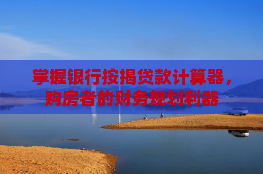 掌握银行按揭贷款计算器，购房者的财务规划利器