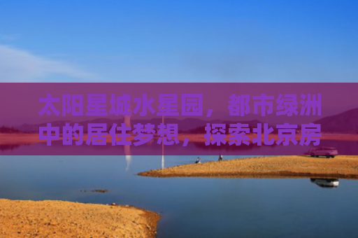 太阳星城水星园，都市绿洲中的居住梦想，探索北京房产新地标