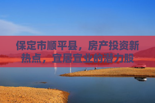 保定市顺平县，房产投资新热点，宜居宜业的潜力股