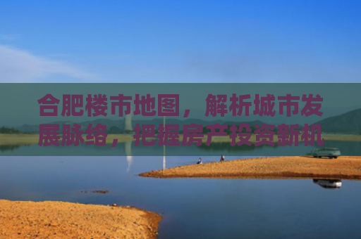 合肥楼市地图，解析城市发展脉络，把握房产投资新机遇