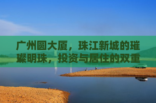 广州圆大厦，珠江新城的璀璨明珠，投资与居住的双重价值