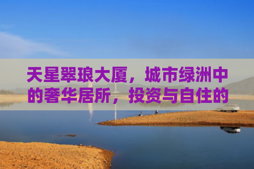 天星翠琅大厦，城市绿洲中的奢华居所，投资与自住的理想选择