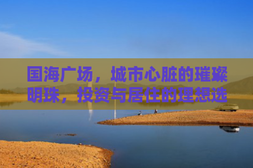 国海广场，城市心脏的璀璨明珠，投资与居住的理想选择