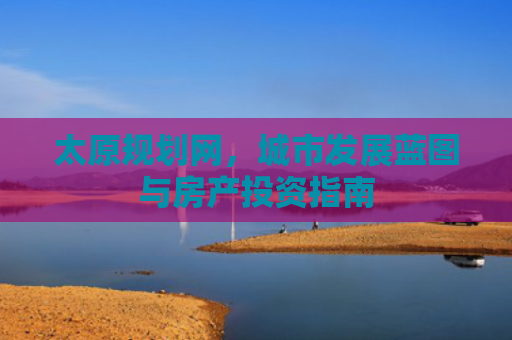太原规划网，城市发展蓝图与房产投资指南