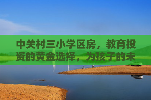 中关村三小学区房，教育投资的黄金选择，为孩子的未来加分