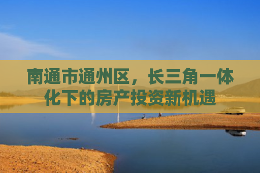 南通市通州区，长三角一体化下的房产投资新机遇