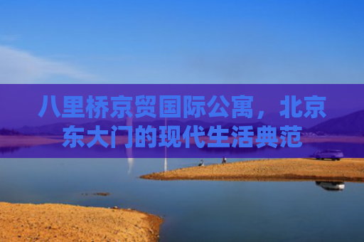 八里桥京贸国际公寓，北京东大门的现代生活典范