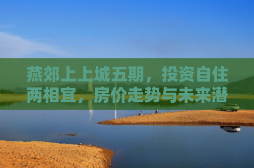 燕郊上上城五期，投资自住两相宜，房价走势与未来潜力深度解析