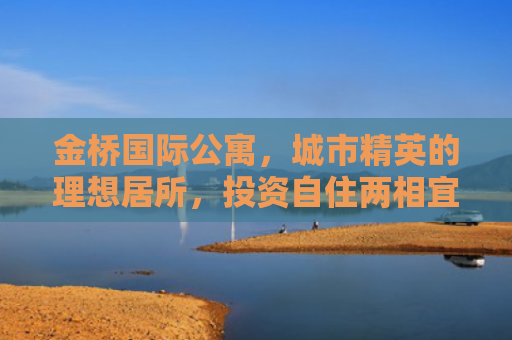 金桥国际公寓，城市精英的理想居所，投资自住两相宜的房产新选择