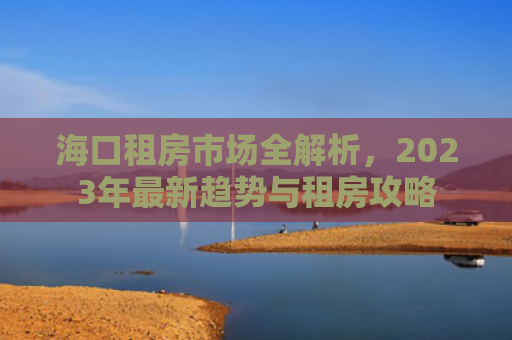 海口租房市场全解析，2023年最新趋势与租房攻略