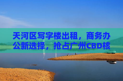 天河区写字楼出租，商务办公新选择，抢占广州CBD核心地带