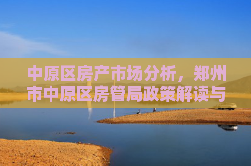 中原区房产市场分析，郑州市中原区房管局政策解读与市场趋势预测