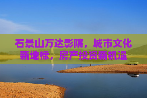 石景山万达影院，城市文化新地标，房产投资新机遇