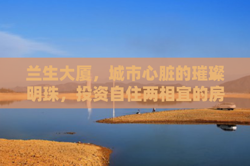 兰生大厦，城市心脏的璀璨明珠，投资自住两相宜的房产新选择