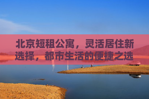 北京短租公寓，灵活居住新选择，都市生活的便捷之选