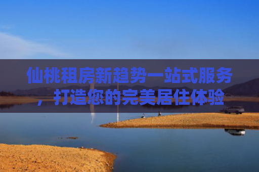 仙桃租房新趋势一站式服务，打造您的完美居住体验