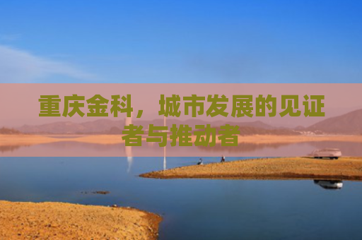 重庆金科，城市发展的见证者与推动者