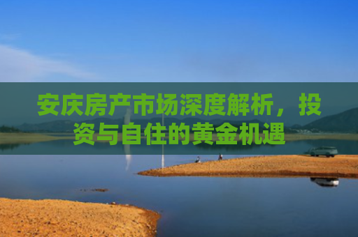 安庆房产市场深度解析，投资与自住的黄金机遇
