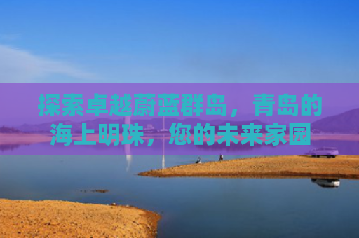 探索卓越蔚蓝群岛，青岛的海上明珠，您的未来家园