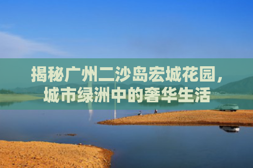 揭秘广州二沙岛宏城花园，城市绿洲中的奢华生活