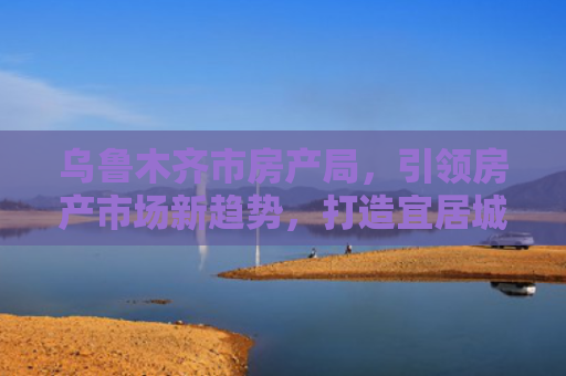 乌鲁木齐市房产局，引领房产市场新趋势，打造宜居城市新篇章