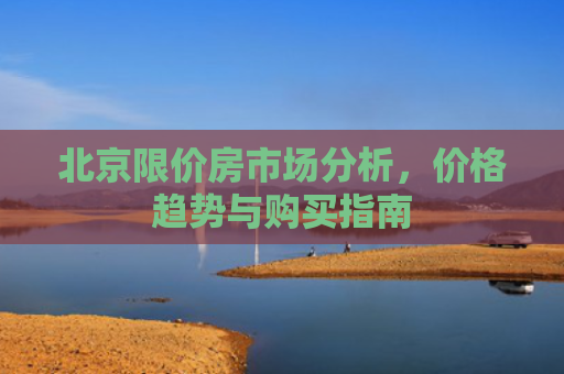 北京限价房市场分析，价格趋势与购买指南