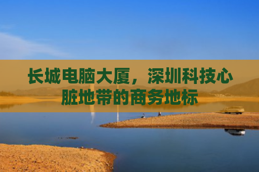 长城电脑大厦，深圳科技心脏地带的商务地标