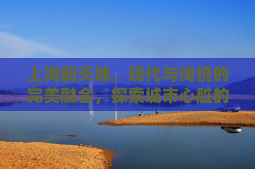 上海新天地，现代与传统的完美融合，探索城市心脏的房产投资机遇