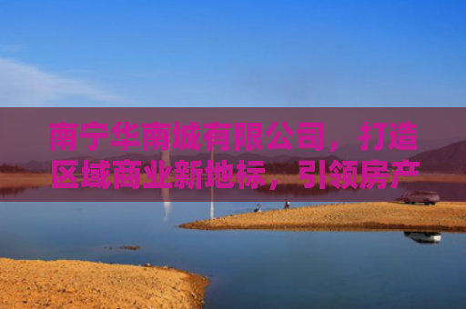 南宁华南城有限公司，打造区域商业新地标，引领房产投资新风向