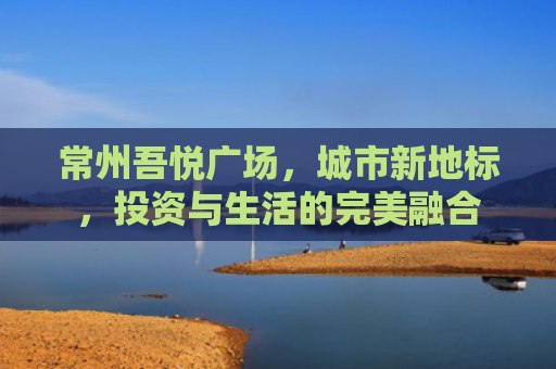 常州吾悦广场，城市新地标，投资与生活的完美融合